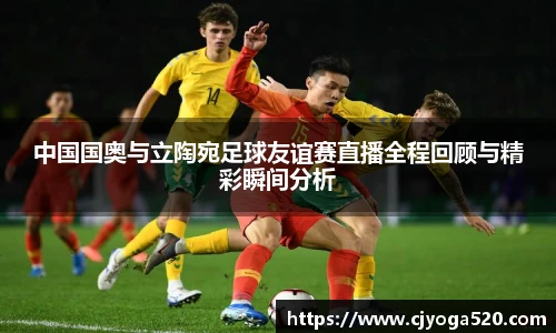中国国奥与立陶宛足球友谊赛直播全程回顾与精彩瞬间分析